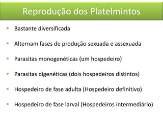 Reprodução dos Platelmintos
 Bastante diversificada
 Alternam fases de produção sexuada e assexuada
 Parasitas monogenéticas (um hospedeiro)
 Parasitas digenéticas (dois hospedeiros distintos)
 Hospedeiro de fase adulta (Hospedeiro definitivo)
 Hospedeiro de fase larval (Hospedeiros intermediário)

 