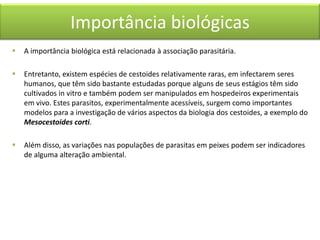 Importância biológicas


A importância biológica está relacionada à associação parasitária.



Entretanto, existem espécies de cestoides relativamente raras, em infectarem seres
humanos, que têm sido bastante estudadas porque alguns de seus estágios têm sido
cultivados in vitro e também podem ser manipulados em hospedeiros experimentais
em vivo. Estes parasitos, experimentalmente acessíveis, surgem como importantes
modelos para a investigação de vários aspectos da biologia dos cestoides, a exemplo do
Mesocestoides corti.



Além disso, as variações nas populações de parasitas em peixes podem ser indicadores
de alguma alteração ambiental.

 