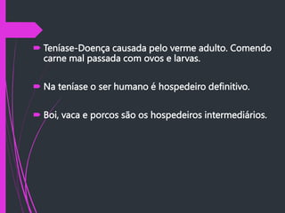  Teníase-Doença causada pelo verme adulto. Comendo
carne mal passada com ovos e larvas.
 Na teníase o ser humano é hospedeiro definitivo.
 Boi, vaca e porcos são os hospedeiros intermediários.
 