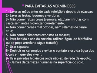  PARA EVITAR AS VERMINOSES
 1- Lavar as mãos antes de cada refeição e depois de evacuar;
2- Lavar as frutas, legumes e verduras;
3- Não comer raízes cruas (cenoura, etc...),nem frutas com
casca sem antes higienizar corretamente ;
4- Não comer carnes mal cozidas, nem salames de carne
crua;
5- Não comer alimentos expostos as moscas;
6- Para bebida e uso da cozinha, utilizar água de hidráulica
ou de poço artesiano (água tratada);
7- Usar sapatos;
8- Destruir os caramujos e evitar o contato e uso da água dos
locais em que eles vivem;
9- Usar privadas higiênicas onde não existe rede de esgoto.
10- Jamais deixar fezes humanas na superfície do solo.
 