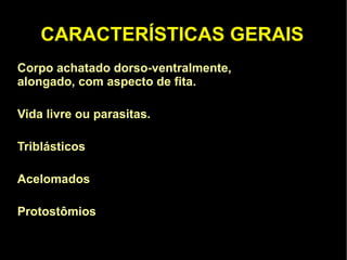 CARACTERÍSTICAS GERAIS Corpo achatado dorso-ventralmente,  São animais  alongado, com aspecto de fita. Vida livre ou parasitas. 