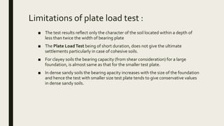 Limitations of plate load test :
■ The test results reflect only the character of the soil located within a depth of
less than twice the width of bearing plate
■ The Plate LoadTest being of short duration, does not give the ultimate
settlements particularly in case of cohesive soils.
■ For clayey soils the bearing capacity (from shear consideration) for a large
foundation, is almost same as that for the smaller test plate.
■ In dense sandy soils the bearing apacity increases with the size of the foundation
and hence the test with smaller size test plate tends to give conservative values
in dense sandy soils.
 