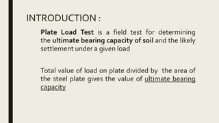 INTRODUCTION :
Plate Load Test is a field test for determining
the ultimate bearing capacity of soil and the likely
settlement under a given load
Total value of load on plate divided by the area of
the steel plate gives the value of ultimate bearing
capacity
 
