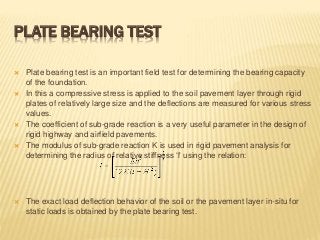 PLATE BEARING TEST
 Plate bearing test is an important field test for determining the bearing capacity
of the foundation.
 In this a compressive stress is applied to the soil pavement layer through rigid
plates of relatively large size and the deflections are measured for various stress
values.
 The coefficient of sub-grade reaction is a very useful parameter in the design of
rigid highway and airfield pavements.
 The modulus of sub-grade reaction K is used in rigid pavement analysis for
determining the radius of relative stiffness ‘l' using the relation:
 The exact load deflection behavior of the soil or the pavement layer in-situ for
static loads is obtained by the plate bearing test.
 