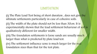 LIMITATION
(i) The Plate Load Test being of short duration , does not give the
ultimate settlements particularly in case of cohesive soils.
(ii) The width of the plate should not be less than 30cm. It is
experimentally shown that the load settlement behaviour of soil is
qualitatively different for smaller width.
(iii) The foundation settlements is loose sands are usually much
larger than what is predicted by plate load test.
(iv) The settlement influence zone is much larger for the real
foundation sizes than that for the test plate.
 