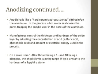 Anodizing continued….
• Anodizing is like a “hard ceramic porous sponge” sitting in/on
the aluminum. In the process, a hot water seal closes the
pores trapping the anodic layer in the pores of the aluminum.
• Manufactures control the thickness and hardness of the oxide
layer by adjusting the concentration of acid (sulfuric acid,
phosphoric acid) and amount or electrical energy used in the
process.
• On a scale from 1-10 with talc being a 1…and 10 being a
diamond, the anodic layer is in the range of an 8 similar to the
hardness of a Sapphire stone.
 