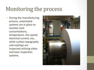 Monitoring the process
• During the manufacturing
process, automated
systems are in place to
monitor tank
concentrations,
temperature, line speed,
electrical current, etc.,
while surface topography
and coatings are
inspected utilizing video
and laser inspection
systems.
 