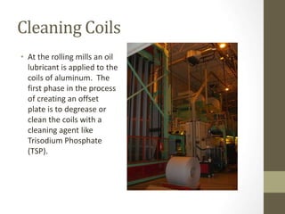 Cleaning Coils
• At the rolling mills an oil
lubricant is applied to the
coils of aluminum. The
first phase in the process
of creating an offset
plate is to degrease or
clean the coils with a
cleaning agent like
Trisodium Phosphate
(TSP).
 