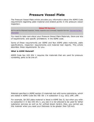 Pressure Vessel Plate
The Pressure Vessel Plate article provides you information about the ASME Code
requirement regarding plate material and related points in the pressure vessel
inspection.
Global TPI Services
We Provide Pre-Shipment Inspection, Vendor Inspection and Commodity Inspection Services. Click Here for More
Information
You need to take care about your Pressure Vessel Plate Materials, there are lots
of requirements and specific prohibitions in the ASME code.
Some of these requirements are ASME and Non ASME plate materials, plate
specifications, inspection requirements and material test reports. This article
describes these requirements for you.
What is ASME Material?
ASME Code Sec VIII DIV 1 requires the materials that are used for pressure
containing parts to be one of:
Material specified in ASME section II materials but with some restrictions, which
are stated in ASME Code Sec VIII Div 1 in subsection C e.g. UCS, UHF, UNF.
For example, SA 283 plate material is listed in ASME Sec II, but when you refer
to subsection C in Sec VIII Div 1, you see it is not allowed to be used for lethal
substance services as well as for unfired steam boilers. Also, you cannot use
this material when you need your thickness to be greater than 5/8 inch.
 