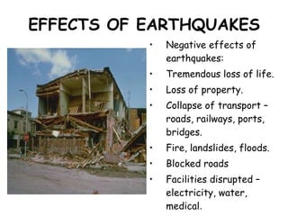 EFFECTS OF EARTHQUAKES Negative effects of earthquakes: Tremendous loss of life. Loss of property. Collapse of transport – roads, railways, ports, bridges. Fire, landslides, floods. Blocked roads Facilities disrupted – electricity, water, medical . Tsunamis 