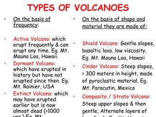 TYPES OF VOLCANOES On the basis of frequency : Active Volcano:  which erupt frequently & can erupt any time. Eg. Mt. Mauna Loa, Hawaii. Dormant Volcano:  which have erupted in history but have not erupted since then. Eg. Mt. Rainier, USA  Extinct Volcano:  which may have erupted earlier but is now almost dead (>1000 yrs.) Eg. Mt. Kilimanjaro, Tanzania On the basis of shape and material they are made of: Shield Volcano:  Gentle slopes, basaltic lava, low viscosity. Eg. Mt. Mauna Loa, Hawaii Cinder Volcano:  Steep slopes, > 300 meters in height, made of pyroclastic material. Eg. Mt. Paracutin, Mexico   Composite / Strato Volcano:  Steep upper slopes & then gentle, Alternate layers of lava & ash. Eg. Mt. Vesuvius, Italy  