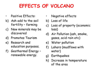 EFFECTS OF VOLCANO Positive Effects: Ash add to the soil fertility – farming New minerals may be discovered Promotes Tourism  Research and education purposes. Geothermal Energy – renewable energy. Negative effects Loss of life Loss of property (economic loss) Air Pollution (ash, smoke, gases, acid rain etc) Water pollution Lahars (mudflows with water) Earthquakes Increase in temperature of the area 