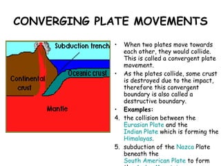 CONVERGING PLATE MOVEMENTS When two plates move towards each other, they would collide. This is called a convergent plate movement.  As the plates collide, some crust is destroyed due to the impact, therefore this convergent boundary is also called a destructive boundary.  Examples: the collision between the  Eurasian Plate  and the  Indian Plate  which is forming the  Himalayas .  subduction of the  Nazca  Plate  beneath the  South American Plate  to form the  Andes Mountains .  