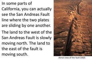 In some parts of
California, you can actually
see the San Andreas Fault
line where the two plates
are sliding by one another.
The land to the west of the
San Andreas Fault is slowly
moving north. The land to
the east of the fault is
moving south.
                               Aerial view of the fault USGS
 