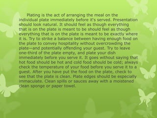 Plating is the act of arranging the meal on the
individual plate immediately before it‘s served. Presentation
should look natural. It should feel as though everything
that is on the plate is meant to be should feel as though
everything that is on the plate is meant to be exactly where
it is. Try to strike a balance between having enough food on
the plate to convey hospitality without overcrowding the
plate—and potentially offending your guest. Try to leave
one-third of the plate empty, and plate your dish
immediately before you serve it. It goes without saying that
hot food should be hot and cold food should be cold; always
check the temperature of your food before you serve it to a
guest. After you have put the food on the plate, check to
see that the plate is clean. Plate edges should be especially
immaculate. Clean spills or sauces away with a moistened
clean sponge or paper towel.
 