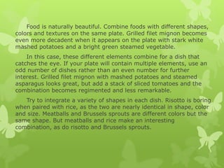 Food is naturally beautiful. Combine foods with different shapes,
colors and textures on the same plate. Grilled filet mignon becomes
even more decadent when it appears on the plate with stark white
mashed potatoes and a bright green steamed vegetable.
In this case, these different elements combine for a dish that
catches the eye. If your plate will contain multiple elements, use an
odd number of dishes rather than an even number for further
interest. Grilled filet mignon with mashed potatoes and steamed
asparagus looks great, but add a stack of sliced tomatoes and the
combination becomes regimented and less remarkable.
Try to integrate a variety of shapes in each dish. Risotto is boring
when paired with rice, as the two are nearly identical in shape, color
and size. Meatballs and Brussels sprouts are different colors but the
same shape. But meatballs and rice make an interesting
combination, as do risotto and Brussels sprouts.
 