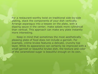 For a restaurant-worthy twist on traditional side-by-side
plating, stack the components of your dish vertically.
Arrange asparagus into a teepee on the plate, with a
dipping sauce in the center; make salads more cylindrical
than vertical. This approach can make any plate instantly
more interesting.
Keep in mind that sometimes the most aesthetically
pleasing plate of food does not include a garnish. For
example, crème brulee features a delicate, crunchy top
layer. While its appearance can certainly be improved with a
small garnish or beautiful brulee dish, the texture and color
of the caramelized sugar is beautiful enough on its own.
 
