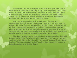 Garnishes can be as simple or intricate as you like. For a
twist on the traditional parsley sprig, use a sprig or two of an
herb or spice that was used in the dish. A ham flavored with
rosemary might feature a sprig of rosemary on each plate.
Spicy pad Thai can include a wedge of lemon or lime and a
dash of paprika sprinkled around the plate.
You can also garnish with small fans of fruits and
vegetables like cucumber, pineapple, avocado, citrus, kiwi or
apple. Slice the fruit or vegetable into thin rounds, leaving ¼‖
of flesh connected on one side to hold the rounds together.
Gently spread out the slices and arrange them neatly in an arc.
Several kitchen tools are available that will help you transform
nearly any fruit into an attractive garnish for a plate.
The key to selecting a garnish is picking a garnish that will
improve the dish. Garnishes add color and continue a theme,
such as a brightly colored orchid on top of passion fruit crème
brulee. They can accent a dish‘s color, like chives on top of a
baked potato, or a dish‘s flavor.
 