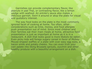 Garnishes can provide complementary flavor, like
peanuts in pad Thai, or contrasting flavor, like a lemon
wedge with seafood. An entrée‘s sauce also makes a
delicious garnish. Swirl it around or atop the plate for visual
and gustatory interest.
The way food looks on the plate is the most commonly
ignored facet of cooking at home. Too often, other
considerations such as time, money, and food allergies
push presentation out of mind. Since most children and
their families eat their main meals at home, attractive food
presentation is just as important at home as it is in a
restaurant. A dish that looks good is more likelyto be eaten.
Even picky kids will forego sugary cereal in favor of Mickey
Mouse-shaped waffles or a plate with over easy egg eyes, a
bacon smile and potato cheeks. You can even trick your
own palate into liking Brussels sprouts, zucchini and other
healthy produce with a beautiful arrangement on a dish.
 