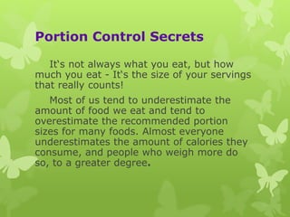 Portion Control Secrets
It‘s not always what you eat, but how
much you eat - It‘s the size of your servings
that really counts!
Most of us tend to underestimate the
amount of food we eat and tend to
overestimate the recommended portion
sizes for many foods. Almost everyone
underestimates the amount of calories they
consume, and people who weigh more do
so, to a greater degree.
 