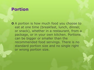 Portion
 A portion is how much food you choose to
eat at one time (breakfast, lunch, dinner,
or snack), whether in a restaurant, from a
package, or in your own kitchen. Portions
can be bigger or smaller than the
recommended food servings. There is no
standard portion size and no single right
or wrong portion size.
 