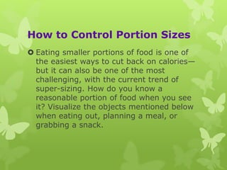 How to Control Portion Sizes
 Eating smaller portions of food is one of
the easiest ways to cut back on calories—
but it can also be one of the most
challenging, with the current trend of
super-sizing. How do you know a
reasonable portion of food when you see
it? Visualize the objects mentioned below
when eating out, planning a meal, or
grabbing a snack.
 