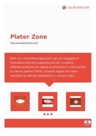 +91-8079463739
Plater Zone
http://www.platerzone.co.in/
With our committed approach, we are engaged in
manufacturing and supplying Acrylic Crockery.
Offered products are asked prominently in the market
as having perfect finish, smooth edges and stain
resistant as well as availability in various sizes.
 