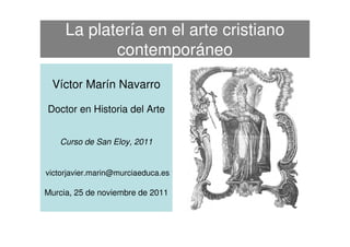 La platería en el arte cristiano
            contemporáneo
 Víctor Marín Navarro

Doctor en Historia del Arte


   Curso de San Eloy, 2011


victorjavier.marin@murciaeduca.es

Murcia, 25 de noviembre de 2011
 