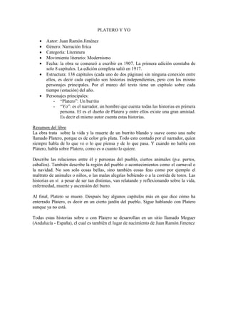 PLATERO Y YO

      Autor: Juan Ramón Jiménez
      Género: Narración lírica
      Categoría: Literatura
      Movimiento literario: Modernismo
      Fecha: la obra se comenzó a escribir en 1907. La primera edición constaba de
       solo 8 capítulos. La edición completa salió en 1917.
      Estructura: 138 capítulos (cada uno de dos páginas) sin ninguna conexión entre
       ellos, es decir cada capítulo son historias independientes, pero con los mismo
       personajes principales. Por el marco del texto tiene un capítulo sobre cada
       tiempo (estación) del año.
      Personajes principales:
           - “Platero”: Un burrito
           - “Yo”: es el narrador, un hombre que cuenta todas las historias en primera
               persona. El es el dueño de Platero y entre ellos existe una gran amistad.
               Es decir el mismo autor cuenta estas historias.

Resumen del libro
La obra trata