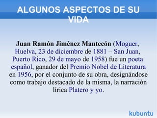ALGUNOS ASPECTOS DE SU
VIDA
Juan Ramón Jiménez Mantecón (Moguer,
Huelva, 23 de diciembre de 1881 – San Juan,
Puerto Rico, ...