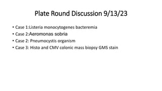 Plate Round Discussion 9/13/23
• Case 1:Listeria monocytogenes bacteremia
• Case 2:Aeromonas sobria
• Case 2: Pneumocystis organism
• Case 3: Histo and CMV colonic mass biopsy GMS stain
 