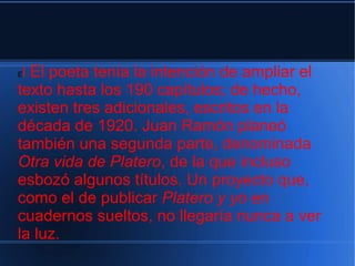 El El poeta tenía la intención de ampliar el
texto hasta los 190 capítulos; de hecho,
existen tres adicionales, escritos en la
década de 1920. Juan Ramón planeó
también una segunda parte, denominada
Otra vida de Platero, de la que incluso
esbozó algunos títulos. Un proyecto que,
como el de publicar Platero y yo en
cuadernos sueltos, no llegaría nunca a ver
la luz.
 