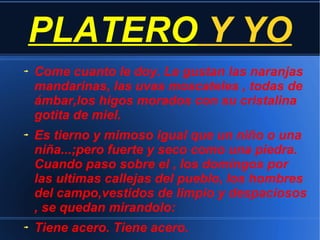 PLATERO Y YO
Come cuanto le doy. Le gustan las naranjas
mandarinas, las uvas moscateles , todas de
ámbar,los higos morados con su cristalina
gotita de miel.
Es tierno y mimoso igual que un niño o una
niña...;pero fuerte y seco como una piedra.
Cuando paso sobre el , los domingos por
las ultimas callejas del pueblo, los hombres
del campo,vestidos de limpio y despaciosos
, se quedan mirandolo:
Tiene acero. Tiene acero.
 