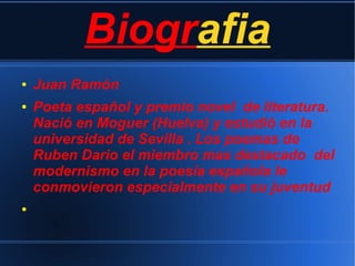 Biografia
● Juan Ramón
● Poeta español y premio novel de literatura.
Nació en Moguer (Huelva) y estudió en la
universidad de Sevilla . Los poemas de
Ruben Dario el miembro mas destacado del
modernismo en la poesía española le
conmovieron especialmente en su juventud
●
 
