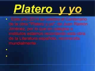 Platero y yo
● Este año 2014 se celebra el Centenario
de la obra "Platero y yo", de Juan Ramón
Jiménez, por lo que en colegios e
institutos estamos recordando esta obra
de la Literatura española, reconocida
mundialmente.
●
●
 