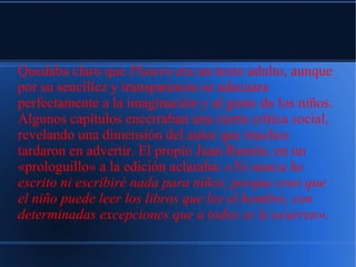 Quedaba claro que Platero era un texto adulto, aunque
por su sencillez y transparencia se adecuara
perfectamente a la imaginación y al gusto de los niños.
Algunos capítulos encerraban una cierta crítica social,
revelando una dimensión del autor que muchos
tardaron en advertir. El propio Juan Ramón, en un
«prologuillo» a la edición aclaraba: «Yo nunca he
escrito ni escribiré nada para niños, porque creo que
el niño puede leer los libros que lee el hombre, con
determinadas excepciones que a todos se le ocurren».
 