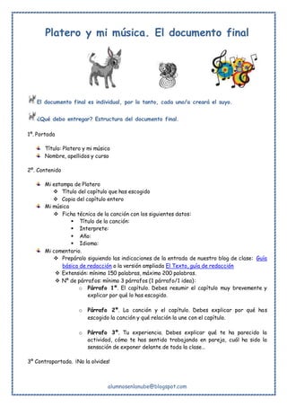 alumnosenlanube@blogspot.com
Platero y mi música. El documento final
El documento final es individual, por lo tanto, cada uno/a creará el suyo.
¿Qué debo entregar? Estructura del documento final.
1º. Portada
Título: Platero y mi música
Nombre, apellidos y curso
2º. Contenido
Mi estampa de Platero
 Título del capítulo que has escogido
 Copia del capítulo entero
Mi música
 Ficha técnica de la canción con los siguientes datos:
 Título de la canción:
 Interprete:
 Año:
 Idioma:
Mi comentario.
 Prepáralo siguiendo las indicaciones de la entrada de nuestro blog de clase: Guía
básica de redacción o la versión ampliada El Texto, guía de redacción
 Extensión: mínimo 150 palabras, máximo 200 palabras.
 Nº de párrafos: mínimo 3 párrafos (1 párrafo/1 idea):
o Párrafo 1º. El capítulo. Debes resumir el capítulo muy brevemente y
explicar por qué lo has escogido.
o Párrafo 2º. La canción y el capítulo. Debes explicar por qué has
escogido la canción y qué relación la une con el capítulo.
o Párrafo 3º. Tu experiencia. Debes explicar qué te ha parecido la
actividad, cómo te has sentido trabajando en pareja, cuál ha sido la
sensación de exponer delante de toda la clase…
3º Contraportada. ¡No la olvides!
 