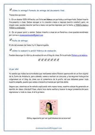 alumnosenlanube@blogspot.com
¿Cómo lo entrego? Formato de entrega del documento final.
Tienes dos opciones:
1.- En un dossier DIN-A4 hecho con folios en blanco con portada y contraportada. Debes traerlo
físicamente a clase. Debes escoger si lo crearás a mano o impreso (word o similar), pero, en
ningún caso, puedes mezclar partes a mano con partes impresas, por lo tanto, o TODO a mano o
TODO a ordenador.
2.- En un power point o similar. Debes traerlo a clase en un Pendrive o bien puedes enviármelo
por correo a alumnosenlanube@gmail.com
Fecha de entrega:
El día del examen del tema 3 y 4. Improrrogable.
¿Cómo lo evaluará la profe? Rúbrica de evaluación.
Puedes descargar la rúbrica de evaluación en el blog de clase. En la entrada Platero y mi música.
¡A por ello!
Ya sabéis que todas las actividades que realizamos sobre Platero aparecerán en un libro digital
de la Junta de Andalucía, pero además, vamos a realizar un concurso, y los mejores trabajos los
colgaremos en el blog de clase con el comentario de la profe; así que debemos poner todo
nuestro empeño, puesto que vamos a lanzarlo al mundo por partida doble.
Seguro que, mientras os he estado explicando esta nueva tarea, vuestra cabeza ha generado un
montón de ideas. ¿Verdad? Pues, ahora toca darle vueltas y buscar la mejor presentación para
impresionar a toda la clase. A mí la primera.
¡Estoy impaciente por ver qué binomios se os ocurren!
 