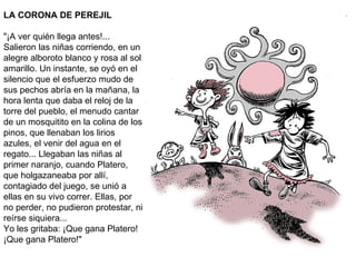 LA CORONA DE PEREJIL "¡A ver quién llega antes!... Salieron las niñas corriendo, en un alegre alboroto blanco y rosa al sol amarillo. Un instante, se oyó en el silencio que el esfuerzo mudo de sus pechos abría en la mañana, la hora lenta que daba el reloj de la torre del pueblo, el menudo cantar de un mosquitito en la colina de los pinos, que llenaban los lirios azules, el venir del agua en el regato... Llegaban las niñas al primer naranjo, cuando Platero, que holgazaneaba por allí, contagiado del juego, se unió a ellas en su vivo correr. Ellas, por no perder, no pudieron protestar, ni reírse siquiera... Yo les gritaba: ¡Que gana Platero! ¡Que gana Platero!" 