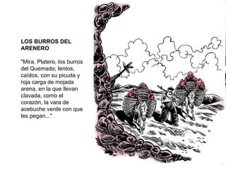 LOS BURROS DEL ARENERO "Mira, Platero, los burros del Quemado; lentos, caídos, con su picuda y roja carga de mojada arena, en la que llevan clavada, como el corazón, la vara de acebuche verde con que les pegan..." 