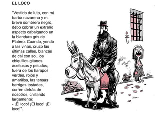 EL LOCO "Vestido de luto, con mi barba nazarena y mi breve sombrero negro, debo cobrar un extraño aspecto cabalgando en la blandura gris de Platero. Cuando, yendo a las viñas, cruzo las últimas calles, blancas de cal con sol, los chiquillos gitanos, aceitosos y peludos, fuera de los harapos verdes, rojos y amarillos, las tensas barrigas tostadas, corren detrás de nosotros, chillando largamente: - ¡El loco! ¡El loco! ¡El loco!". 