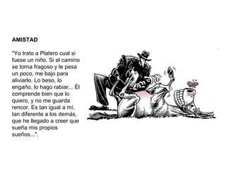 AMISTAD "Yo trato a Platero cual si fuese un niño. Si el camino se torna fragoso y le pesa un poco, me bajo para aliviarlo. Lo beso, lo engaño, lo hago rabiar... Él comprende bien que lo quiero, y no me guarda rencor. Es tan igual a mí, tan diferente a los demás, que he llegado a creer que sueña mis propios sueños...". 