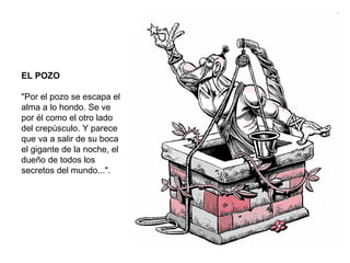EL POZO "Por el pozo se escapa el alma a lo hondo. Se ve por él como el otro lado del crepúsculo. Y parece que va a salir de su boca el gigante de la noche, el dueño de todos los secretos del mundo...". 
