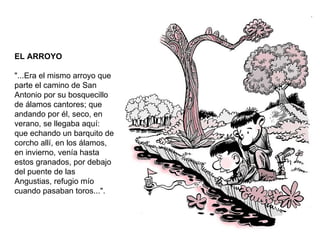 EL ARROYO "...Era el mismo arroyo que parte el camino de San Antonio por su bosquecillo de álamos cantores; que andando por él, seco, en verano, se llegaba aquí: que echando un barquito de corcho allí, en los álamos, en invierno, venía hasta estos granados, por debajo del puente de las Angustias, refugio mío cuando pasaban toros...". 