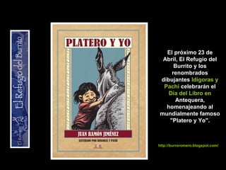 El próximo 23 de Abril, El Refugio del Burrito y los renombrados dibujantes  Idígoras y Pachi  celebrarán el  Día del Libro en  Antequera, homenajeando al mundialmente famoso &quot;Platero y Yo&quot;. http://burroromero.blogspot.com/ 