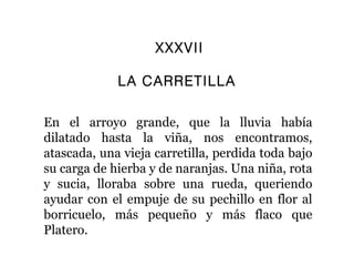 XXXVII

             LA CARRETILLA

En el arroyo grande, que la lluvia había
dilatado hasta la viña, nos encontramos,
atascada, una vieja carretilla, perdida toda bajo
su carga de hierba y de naranjas. Una niña, rota
y sucia, lloraba sobre una rueda, queriendo
ayudar con el empuje de su pechillo en flor al
borricuelo, más pequeño y más flaco que
Platero.
 