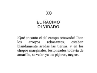 XC

            EL RACIMO
            OLVIDADO

¡Qué encanto el del campo renovado! Iban
los    arroyos      rebosantes,      estaban
blandamente aradas las tierras, y en los
chopos marginales, festoneados todavía de
amarillo, se veían ya los pájaros, negros.
 