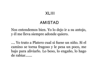 XLIII

                   AMISTAD
Nos entendemos bien. Yo lo dejo ir a su antojo,
y él me lleva siempre adonde quiero.

.... Yo trato a Platero cual si fuese un niño. Si el
camino se torna fragoso y le pesa un poco, me
bajo para aliviarlo. Lo beso, lo engaño, lo hago
de rabiar.......
 