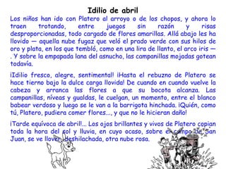 Idilio de abril
Los niños han ido con Platero al arroyo o de los chopos, y ahora lo
traen     trotando,      entre    juegos     sin    razón       y    risas
desproporcionadas, todo cargado de flores amarillas. Allá abajo les ha
llovido — aquella nube fugaz que veló el prado verde con sus hilos de
oro y plata, en los que tembló, como en una lira de llanto, el arco iris —
. Y sobre la empapada lana del asnucho, las campanillas mojadas gotean
todavía.
¡Idilio fresco, alegre, sentimental! ¡Hasta el rebuzno de Platero se
hace tierno bajo la dulce carga llovida! De cuando en cuando vuelve la
cabeza y arranca las flores a que su bocota alcanza. Las
campanillas, níveas y gualdas, le cuelgan, un momento, entre el blanco
babear verdoso y luego se le van a la barrigota hinchada. ¡Quién, como
tú, Platero, pudiera comer flores..., y que no le hicieran daño!
¡Tarde equívoca de abril!... Los ojos brillantes y vivos de Platero copian
toda la hora del sol y lluvia, en cuyo ocaso, sobre el campo de San
Juan, se ve llover, deshilachada, otra nube rosa.
 