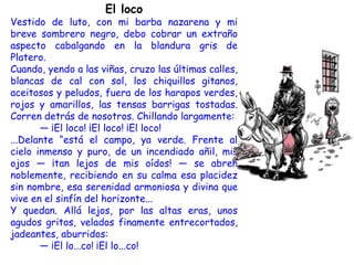 El loco
Vestido de luto, con mi barba nazarena y mi
breve sombrero negro, debo cobrar un extraño
aspecto cabalgando en la blandura gris de
Platero.
Cuando, yendo a las viñas, cruzo las últimas calles,
blancas de cal con sol, los chiquillos gitanos,
aceitosos y peludos, fuera de los harapos verdes,
rojos y amarillos, las tensas barrigas tostadas.
Corren detrás de nosotros. Chillando largamente:
       — ¡El loco! ¡El loco! ¡El loco!
...Delante “está el campo, ya verde. Frente al
cielo inmenso y puro, de un incendiado añil, mis
ojos — ¡tan lejos de mis oídos! — se abren
noblemente, recibiendo en su calma esa placidez
sin nombre, esa serenidad armoniosa y divina que
vive en el sinfín del horizonte...
Y quedan. Allá lejos, por las altas eras, unos
agudos gritos, velados finamente entrecortados,
jadeantes, aburridos:
       — ¡El lo...co! ¡El lo...co!
 